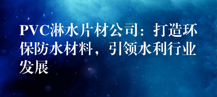 PVC淋水片材公司：打造环保防水材料，引领水利行业发展