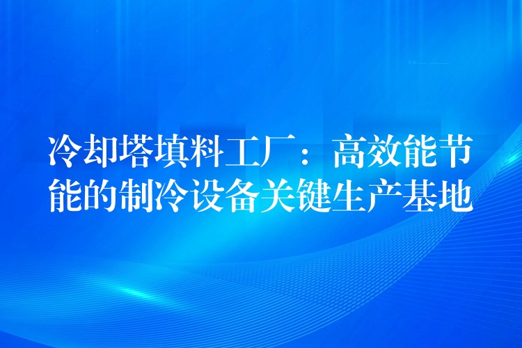 冷却塔填料工厂：高效能节能的制冷设备关键生产基地