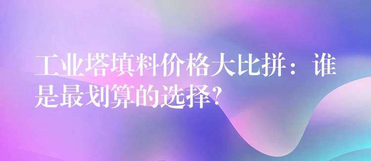 工业塔填料价格大比拼：谁是最划算的选择？