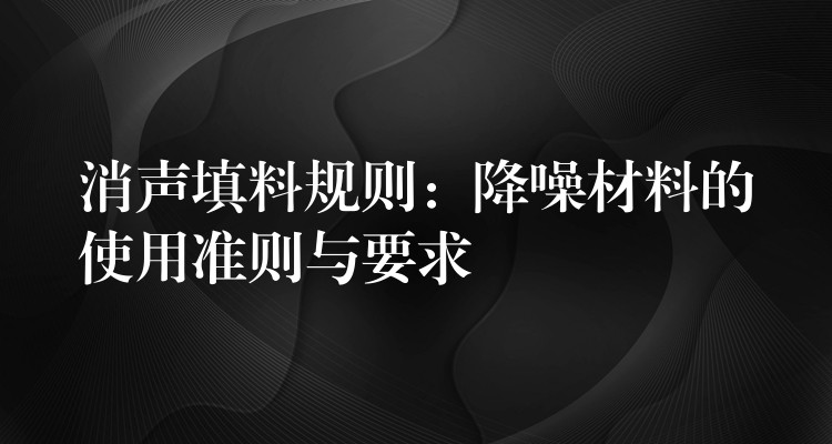 消声填料规则：降噪材料的使用准则与要求