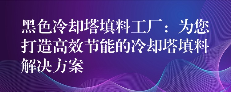 黑色冷却塔填料工厂：为您打造高效节能的冷却塔填料解决方案