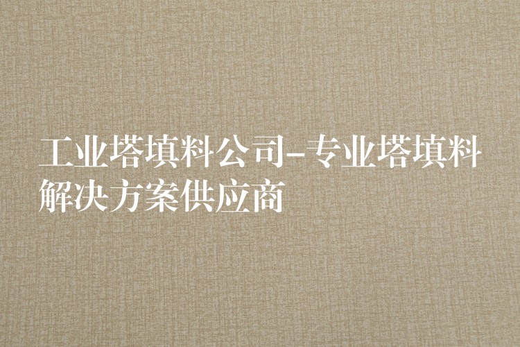 工业塔填料公司-专业塔填料解决方案供应商
