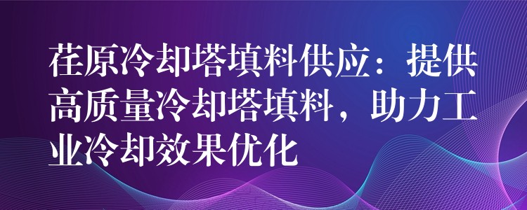 荏原冷却塔填料供应：提供高质量冷却塔填料，助力工业冷却效果优化