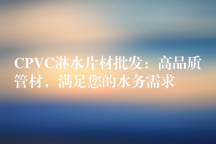 CPVC淋水片材批发：高品质管材，满足您的水务需求