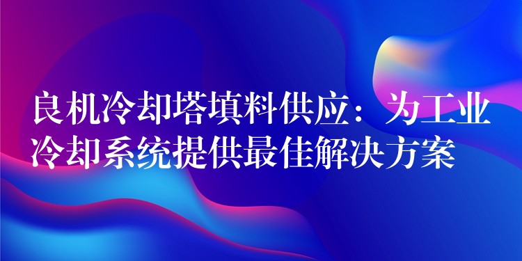 良机冷却塔填料供应：为工业冷却系统提供最佳解决方案