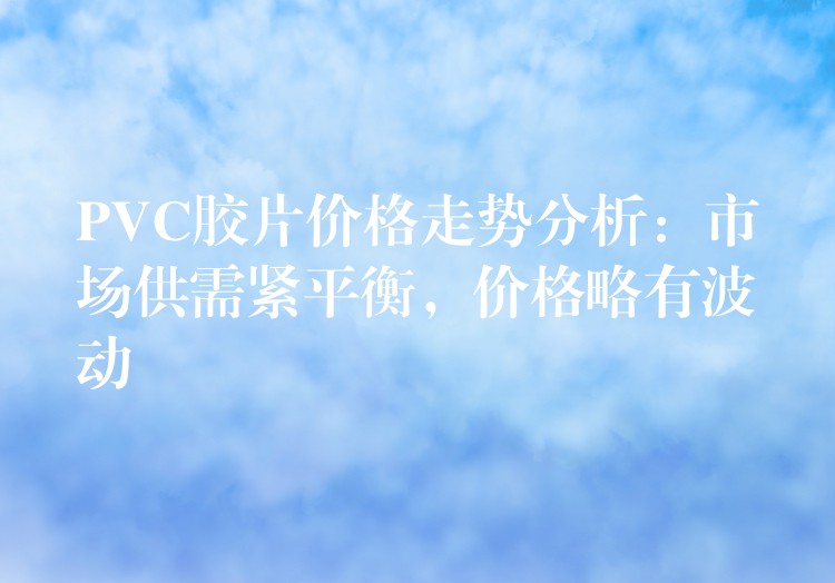 PVC胶片价格走势分析：市场供需紧平衡，价格略有波动