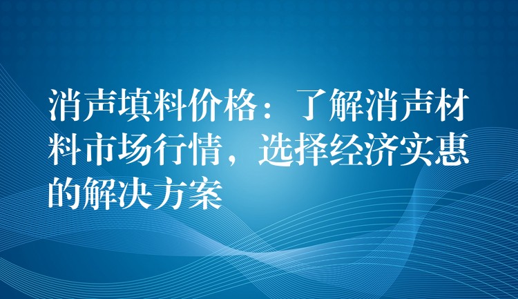 消声填料价格：了解消声材料市场行情，选择经济实惠的解决方案