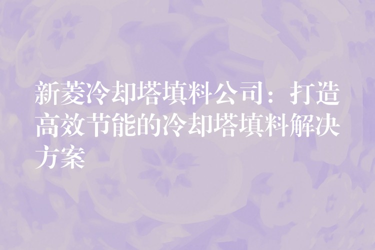 新菱冷却塔填料公司：打造高效节能的冷却塔填料解决方案