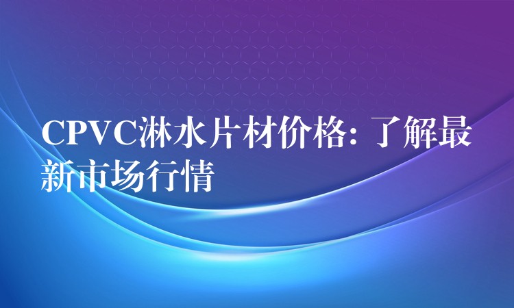 CPVC淋水片材价格: 了解最新市场行情