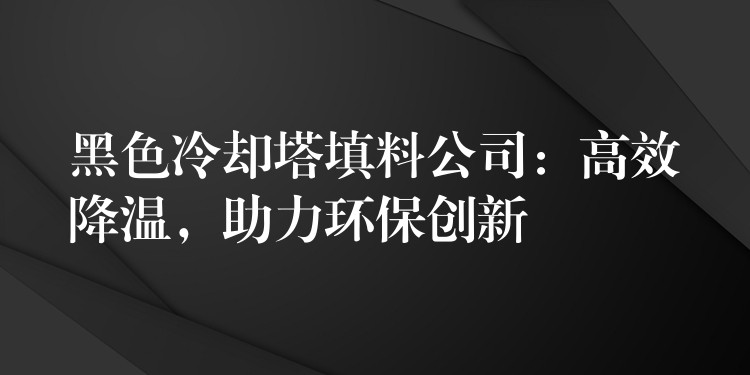 黑色冷却塔填料公司：高效降温，助力环保创新