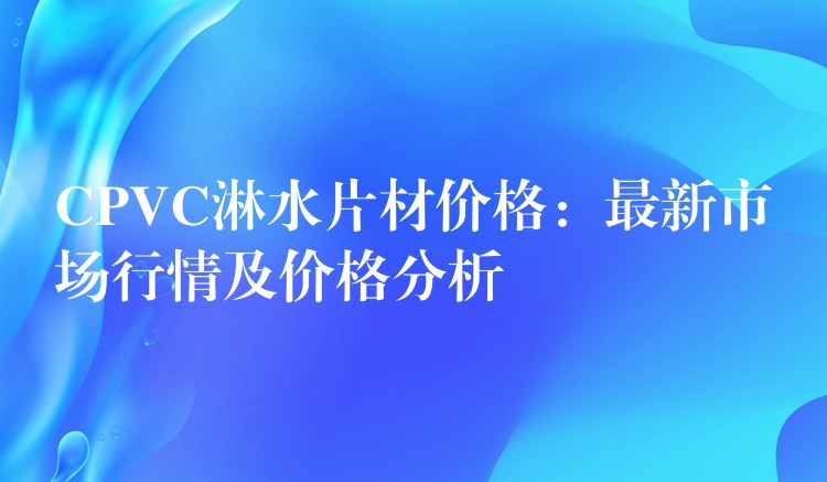 CPVC淋水片材价格：最新市场行情及价格分析