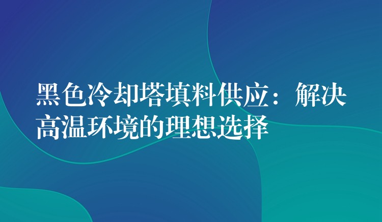 黑色冷却塔填料供应：解决高温环境的理想选择