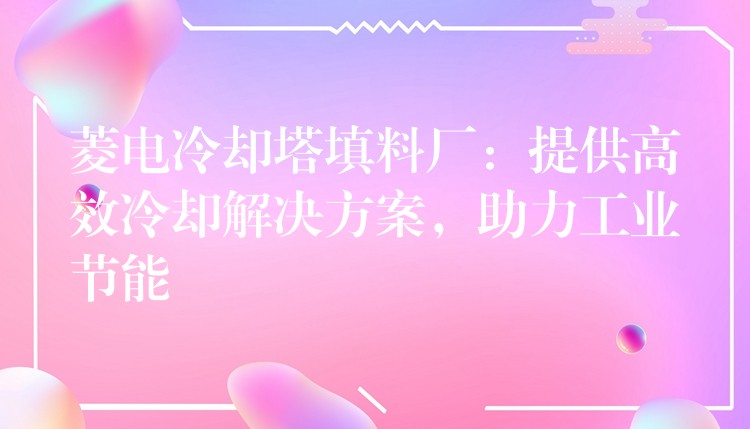 菱电冷却塔填料厂：提供高效冷却解决方案，助力工业节能