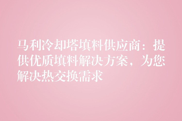 马利冷却塔填料供应商：提供优质填料解决方案，为您解决热交换需求