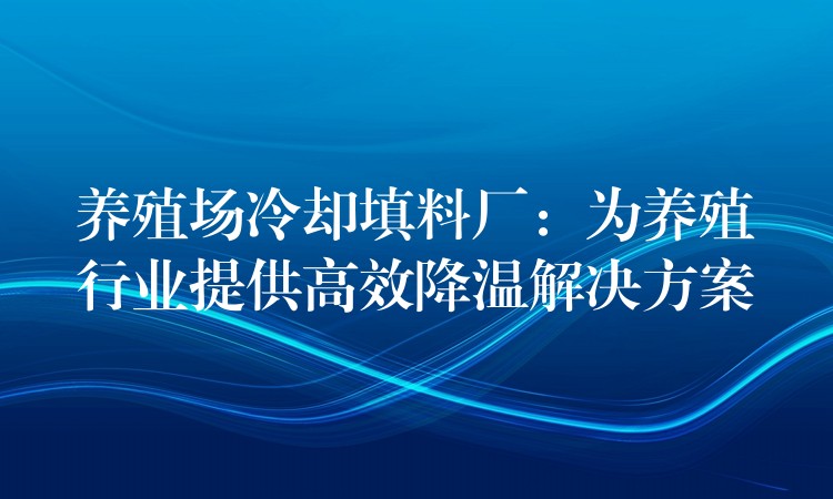 养殖场冷却填料厂：为养殖行业提供高效降温解决方案