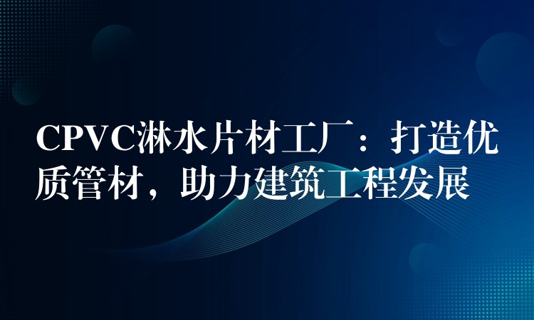 CPVC淋水片材工厂：打造优质管材，助力建筑工程发展