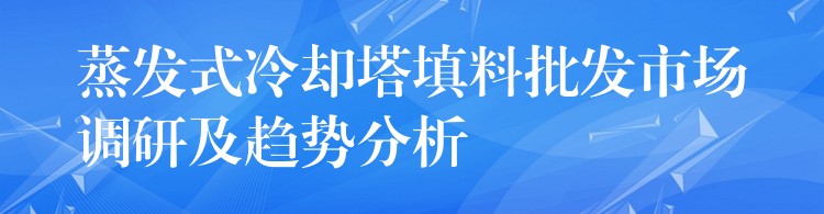 蒸发式冷却塔填料批发市场调研及趋势分析