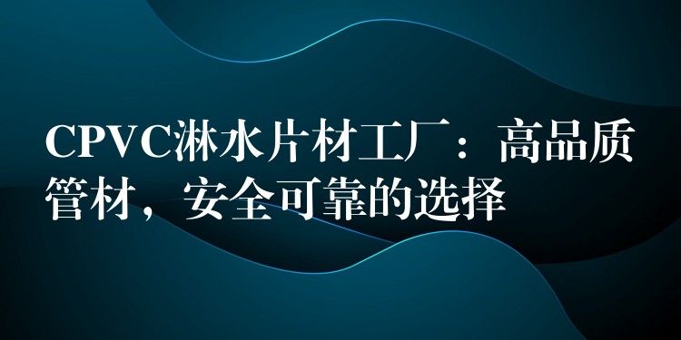 CPVC淋水片材工厂：高品质管材，安全可靠的选择