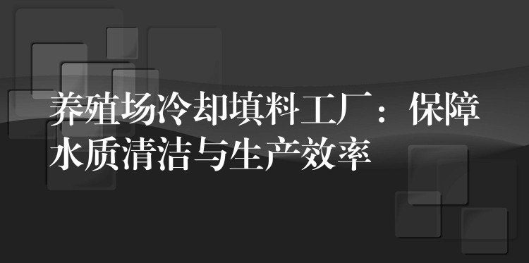 养殖场冷却填料工厂：保障水质清洁与生产效率