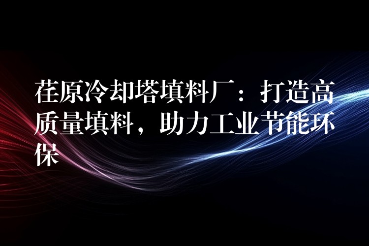 荏原冷却塔填料厂：打造高质量填料，助力工业节能环保