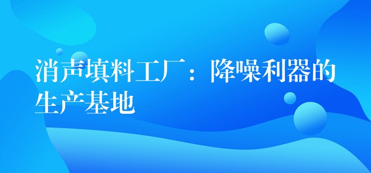 消声填料工厂：降噪利器的生产基地