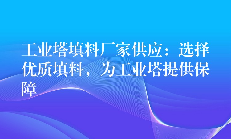 工业塔填料厂家供应：选择优质填料，为工业塔提供保障