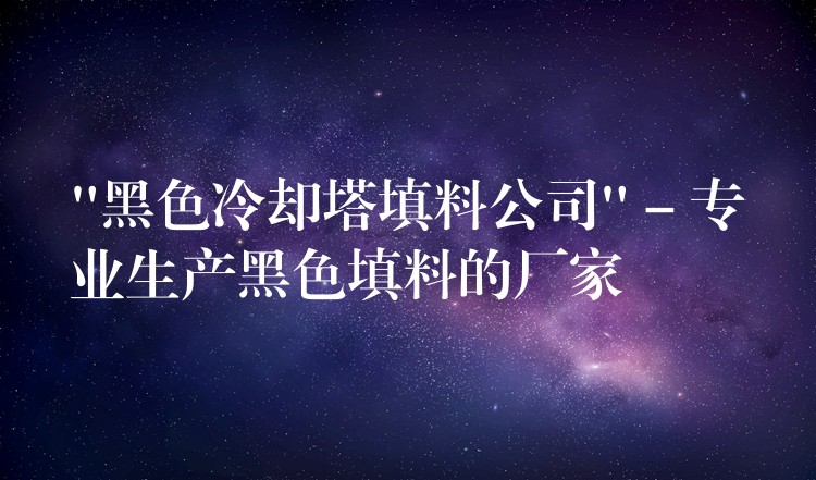 “黑色冷却塔填料公司” – 专业生产黑色填料的厂家