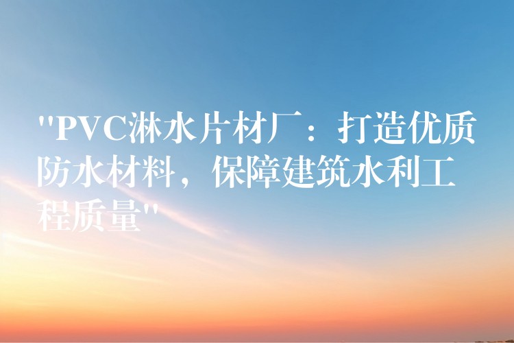 “PVC淋水片材厂：打造优质防水材料，保障建筑水利工程质量”
