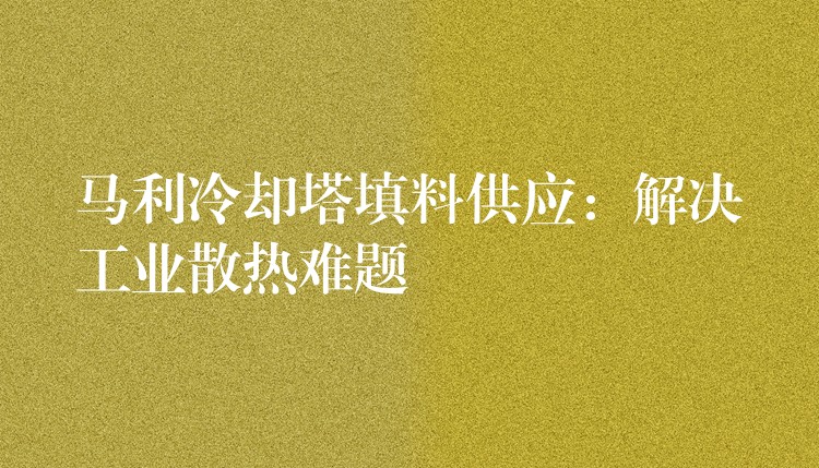 马利冷却塔填料供应：解决工业散热难题