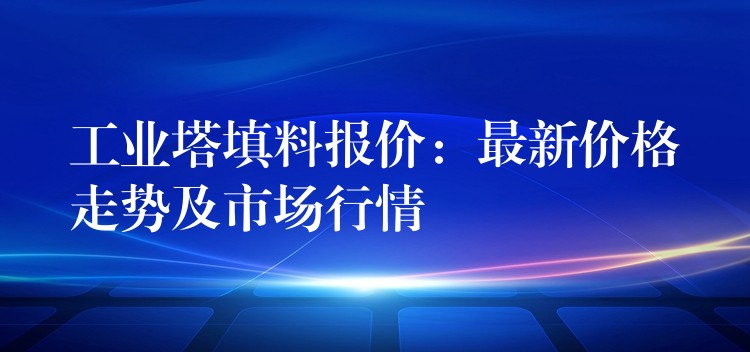工业塔填料报价：最新价格走势及市场行情