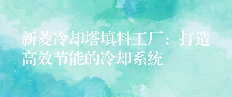 新菱冷却塔填料工厂：打造高效节能的冷却系统