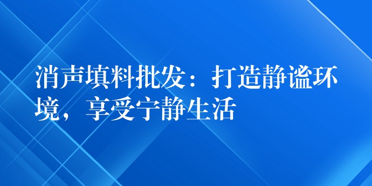 消声填料批发：打造静谧环境，享受宁静生活