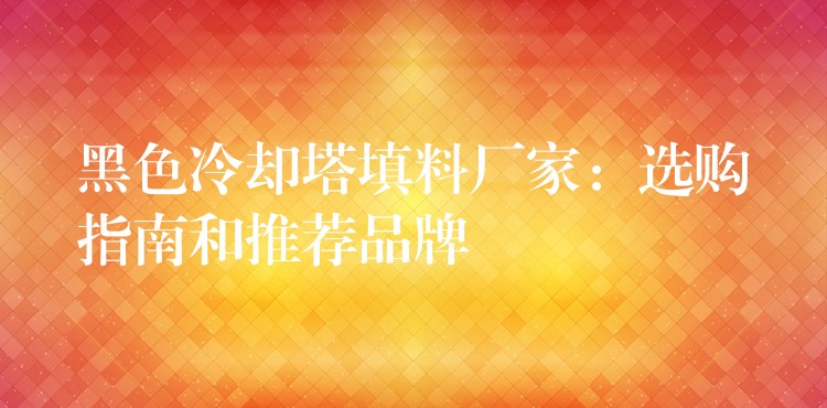 黑色冷却塔填料厂家：选购指南和推荐品牌