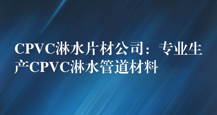 CPVC淋水片材公司：专业生产CPVC淋水管道材料