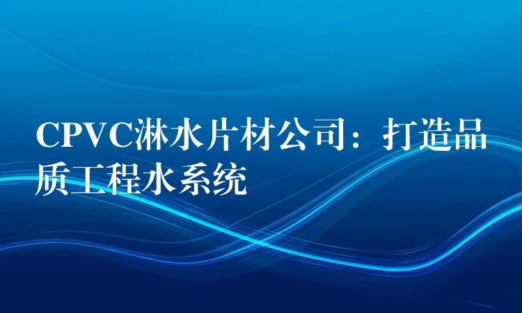 CPVC淋水片材公司：打造品质工程水系统