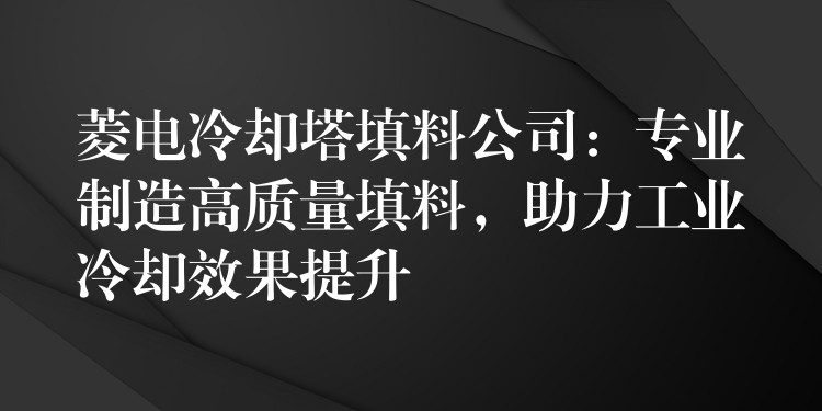 菱电冷却塔填料公司：专业制造高质量填料，助力工业冷却效果提升
