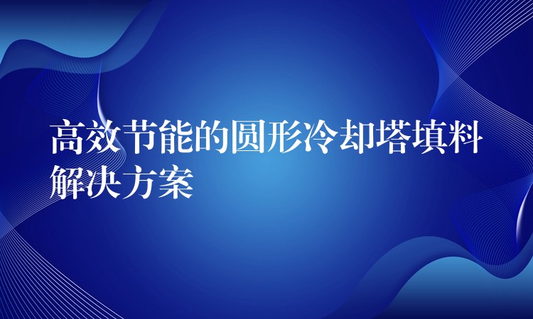 高效节能的圆形冷却塔填料解决方案