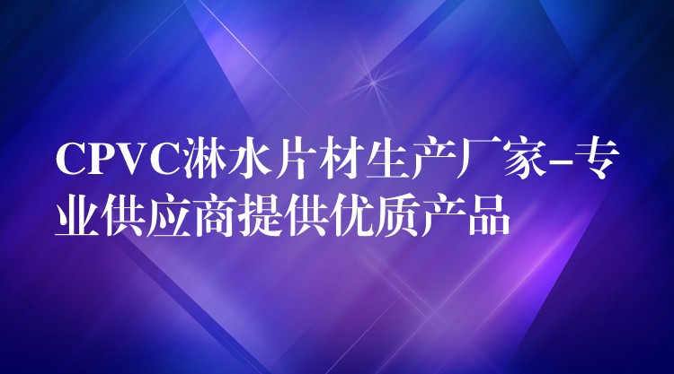CPVC淋水片材生产厂家-专业供应商提供优质产品