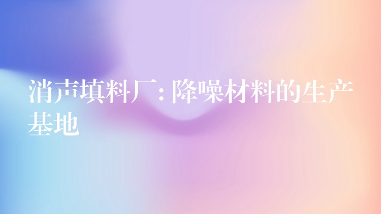 消声填料厂: 降噪材料的生产基地