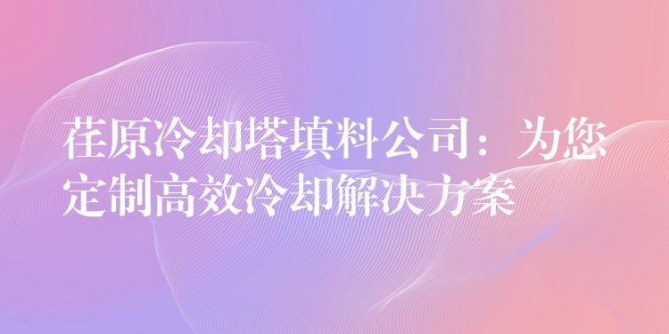 荏原冷却塔填料公司：为您定制高效冷却解决方案