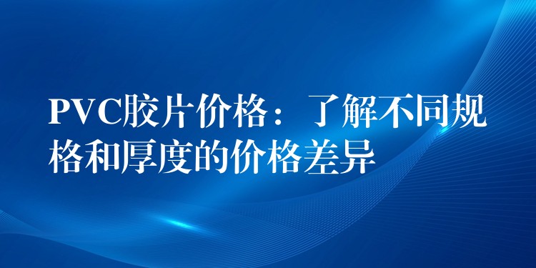 PVC胶片价格：了解不同规格和厚度的价格差异