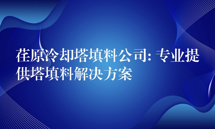 荏原冷却塔填料公司: 专业提供塔填料解决方案