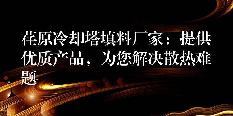 荏原冷却塔填料厂家：提供优质产品，为您解决散热难题