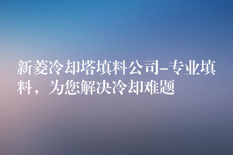 新菱冷却塔填料公司-专业填料，为您解决冷却难题
