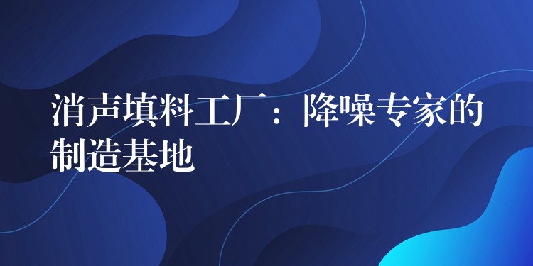 消声填料工厂：降噪专家的制造基地