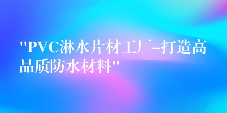 “PVC淋水片材工厂-打造高品质防水材料”