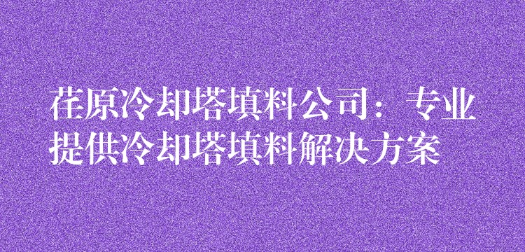 荏原冷却塔填料公司：专业提供冷却塔填料解决方案