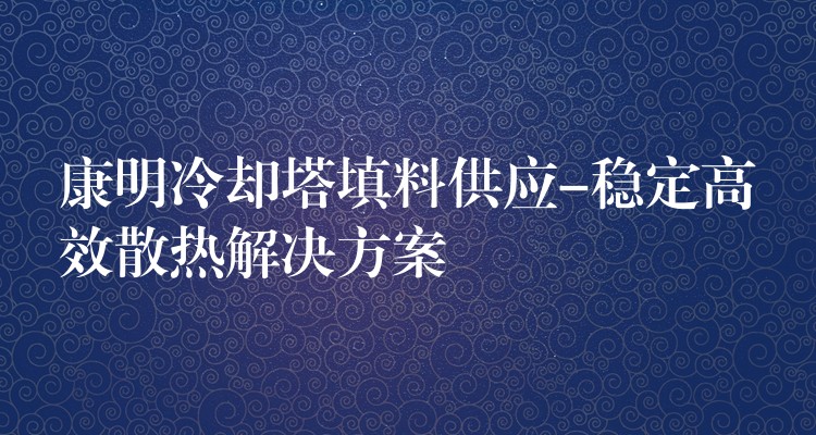 康明冷却塔填料供应-稳定高效散热解决方案